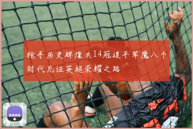 枪手历史辉煌共14冠追平军魔八个时代见证英超荣耀之路