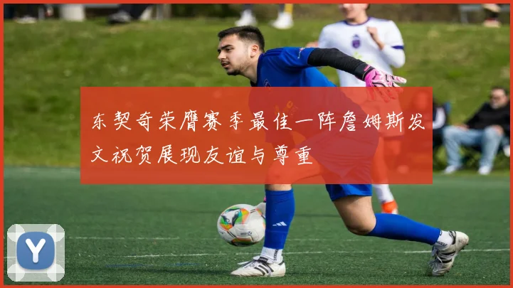 东契奇荣膺赛季最佳一阵詹姆斯发文祝贺展现友谊与尊重
