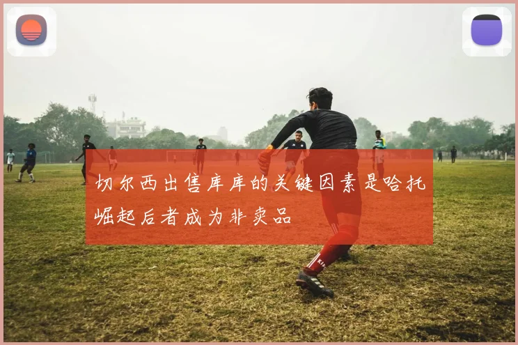 切尔西出售库库的关键因素是哈托崛起后者成为非卖品