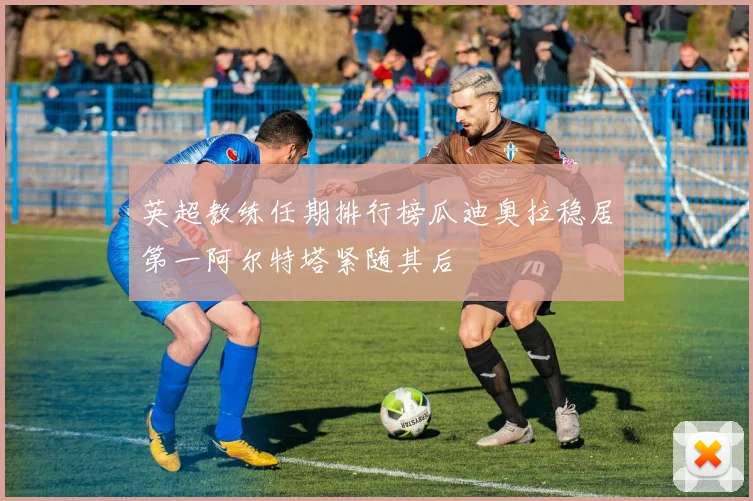 英超教练任期排行榜瓜迪奥拉稳居第一阿尔特塔紧随其后