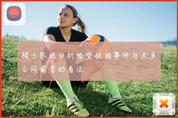 骑士队记分析哈登被捕事件与未来合同前景的看法