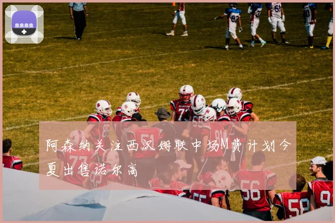 阿森纳关注西汉姆联中场M费计划今夏出售诺尔高