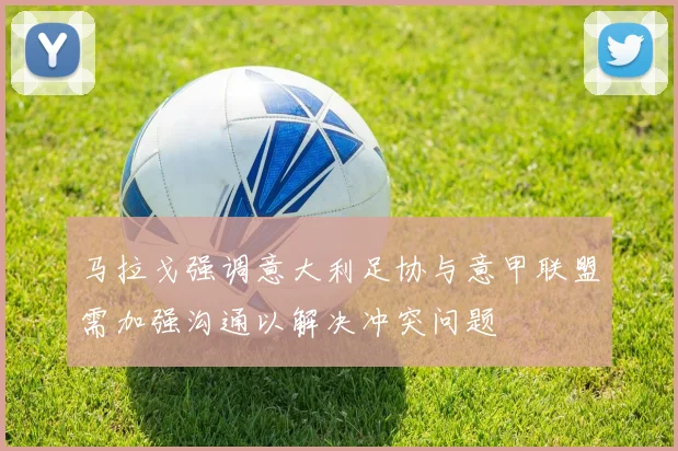 马拉戈强调意大利足协与意甲联盟需加强沟通以解决冲突问题