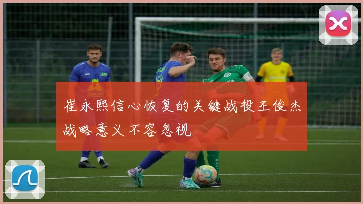 崔永熙信心恢复的关键战役王俊杰战略意义不容忽视