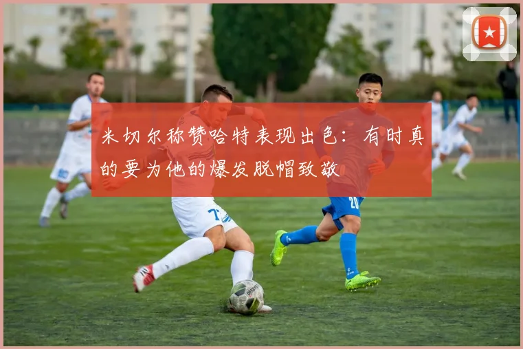 米切尔称赞哈特表现出色：有时真的要为他的爆发脱帽致敬
