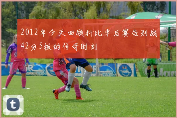 2012年今天回顾科比季后赛告别战42分5板的传奇时刻
