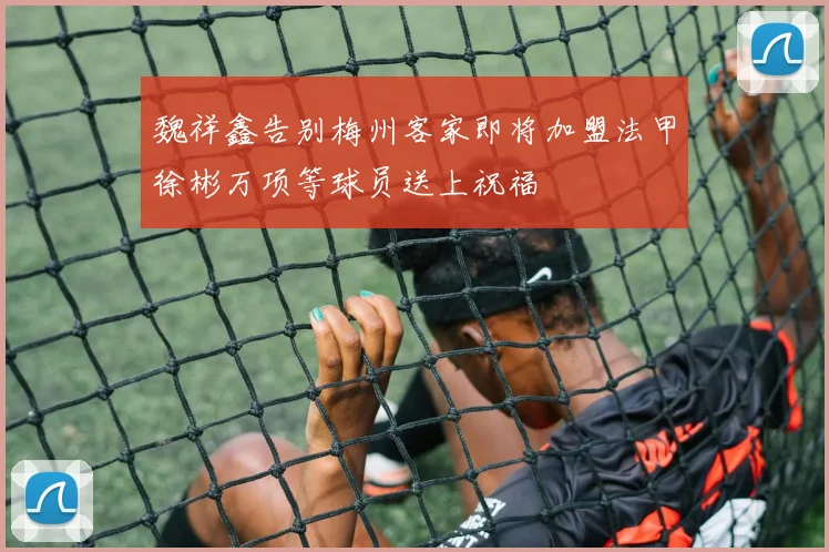 魏祥鑫告别梅州客家即将加盟法甲徐彬万项等球员送上祝福