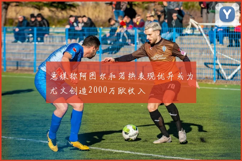 意媒称阿图尔和若热表现优异或为尤文创造2000万欧收入