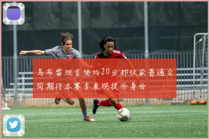乌布雷坦言场均20分却仅获普通合同期待本赛季表现提升身价