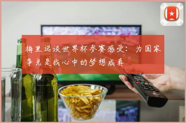 梅里诺谈世界杯参赛感受：为国家争光是我心中的梦想成真