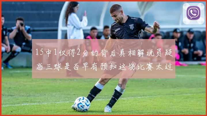 15中1仅得2分的背后真相解说员疑惑三球是否早有预知这场比赛太过抽象