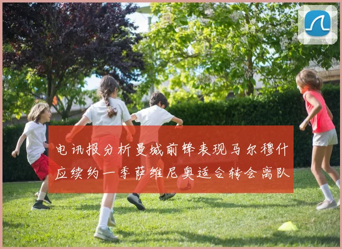 电讯报分析曼城前锋表现马尔穆什应续约一季萨维尼奥适合转会离队