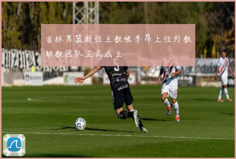吉林男篮新任主教练李昂上任外教助教团队正式成立