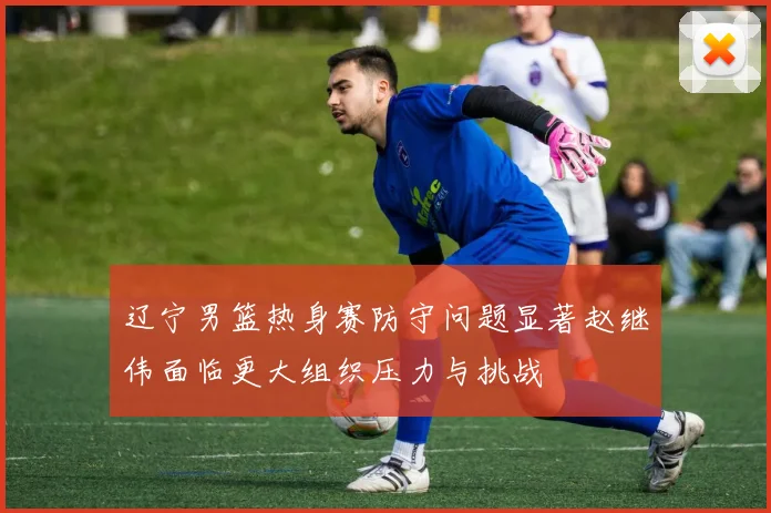 辽宁男篮热身赛防守问题显著赵继伟面临更大组织压力与挑战